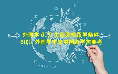 外国学 🦟 生到职校留学条件 🦁  外国学生来中国留学需要考什么